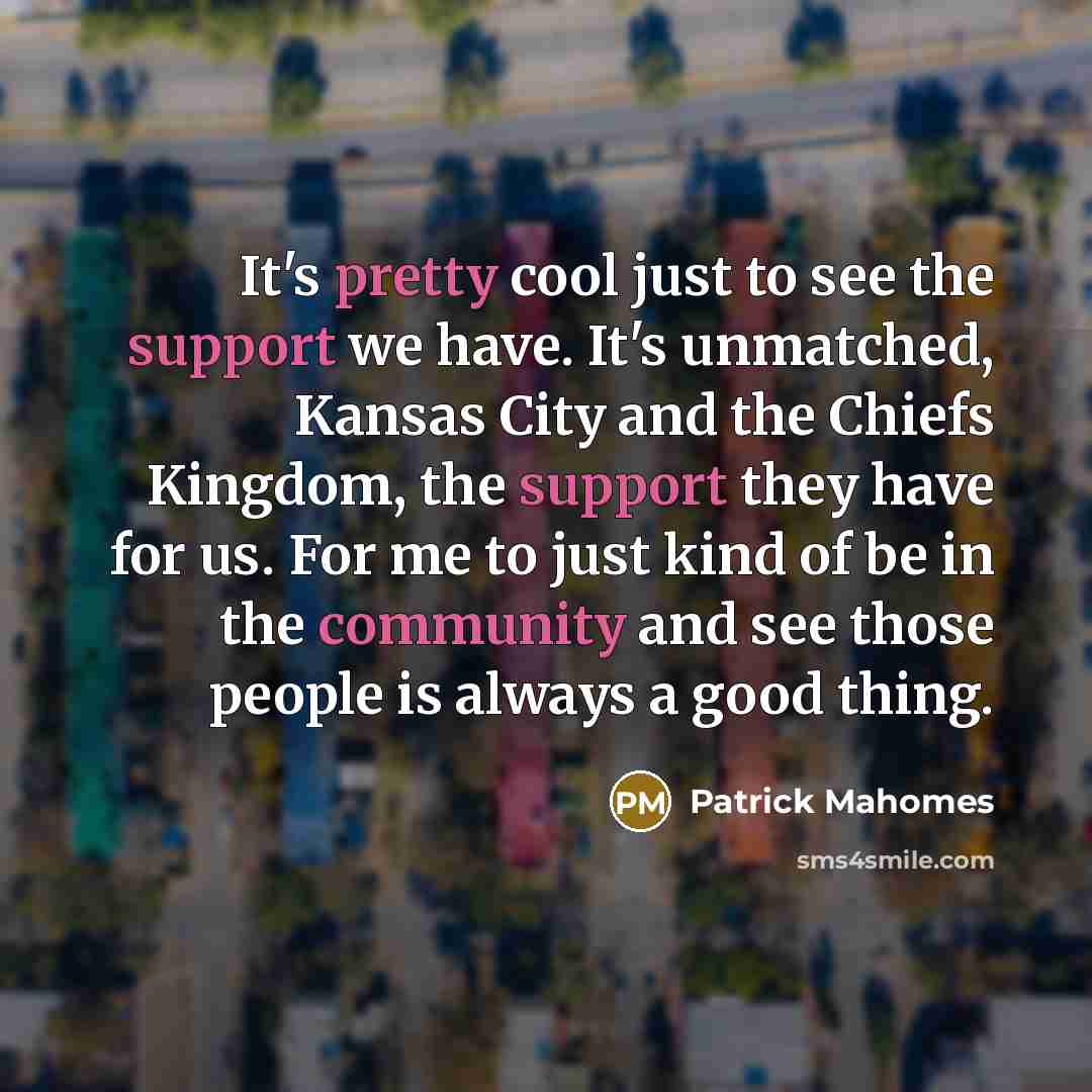 “It's pretty cool just to see the support we have. It's unmatched, Kansas City and the Chiefs Kingdom, the support they have for us. For me to just kind of be in the community and see those people is always a good thing.” quote by Patrick Mahomes
