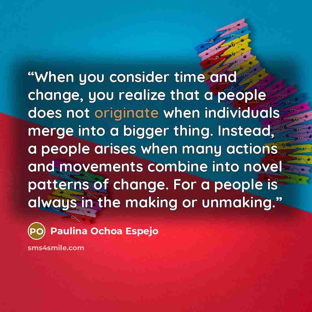 “When you consider time and change, you realize that a people does not originate when individuals merge into a bigger thing. Instead, a people arises when many actions and movements combine into novel patterns of change. For a people is always in the making or unmaking.” quote by Paulina Ochoa Espejo