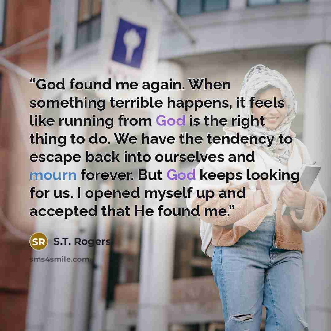 “God found me again. When something terrible happens, it feels like running from God is the right thing to do. We have the tendency to escape back into ourselves and mourn forever. But God keeps looking for us. I opened myself up and accepted that He found me.” quote by S.T. Rogers