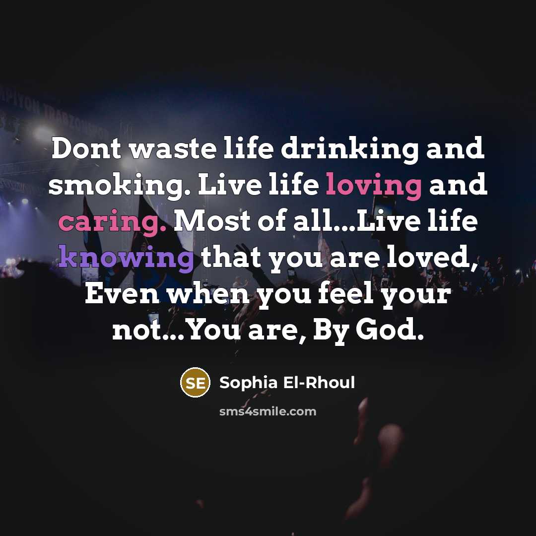 “Dont waste life drinking and smoking. Live life loving and caring. Most of all...Live life knowing that you are loved, Even when you feel your not...You are, By God.” quote by Sophia El-Rhoul
