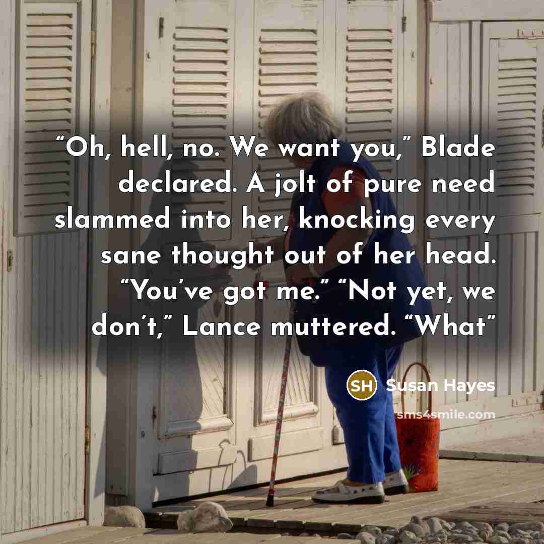 “Oh, hell, no. We want you,” Blade declared. A jolt of pure need slammed into her, knocking every sane thought out of her head. “You’ve got me.” “Not yet, we don’t,” Lance muttered. “What” quote by Susan Hayes