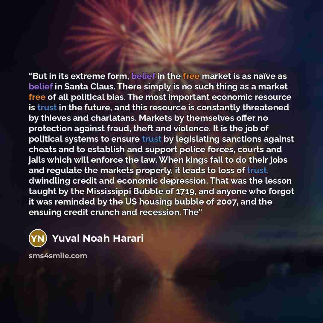 “But in its extreme form, belief in the free market is as naïve as belief in Santa Claus. There simply is no such thing as a market free of all political bias. The most important economic resource is trust in the future, and this resource is constantly threatened by thieves and charlatans. Markets…” quote by Yuval Noah Harari