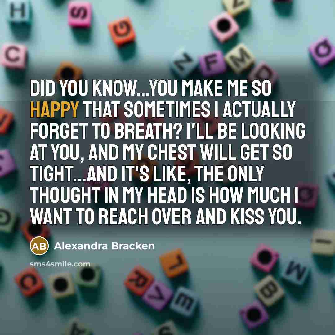 “Did you know...you make me so happy that sometimes I actually forget to breath? I'll be looking at you, and my chest will get so tight...and it's like, the only thought in my head is how much I want to reach over and kiss you.” quote by Alexandra Bracken