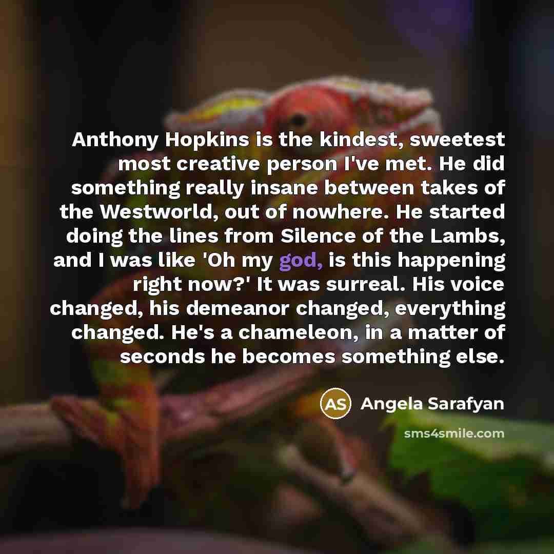 “Anthony Hopkins is the kindest, sweetest most creative person I've met. He did something really insane between takes of the Westworld, out of nowhere. He started doing the lines from Silence of the Lambs, and I was like 'Oh my god, is this happening right now?' It was surreal. His voice changed…” quote by Angela Sarafyan