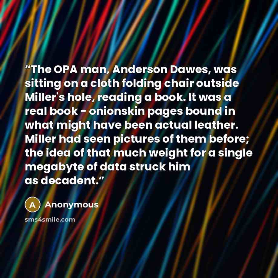 “The OPA man, Anderson Dawes, was sitting on a cloth folding chair outside Miller's hole, reading a book. It was a real book - onionskin pages bound in what might have been actual leather. Miller had seen pictures of them before; the idea of that much weight for a single megabyte of data struck him…” quote by Anonymous