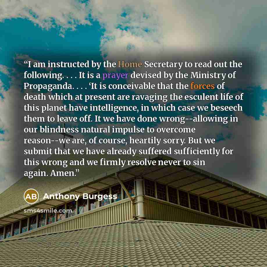 “I am instructed by the Home Secretary to read out the following. . . . It is a prayer devised by the Ministry of Propaganda. . . . ‘It is conceivable that the forces of death which at present are ravaging the esculent life of this planet have intelligence, in which case we beseech them to leave…” quote by Anthony Burgess