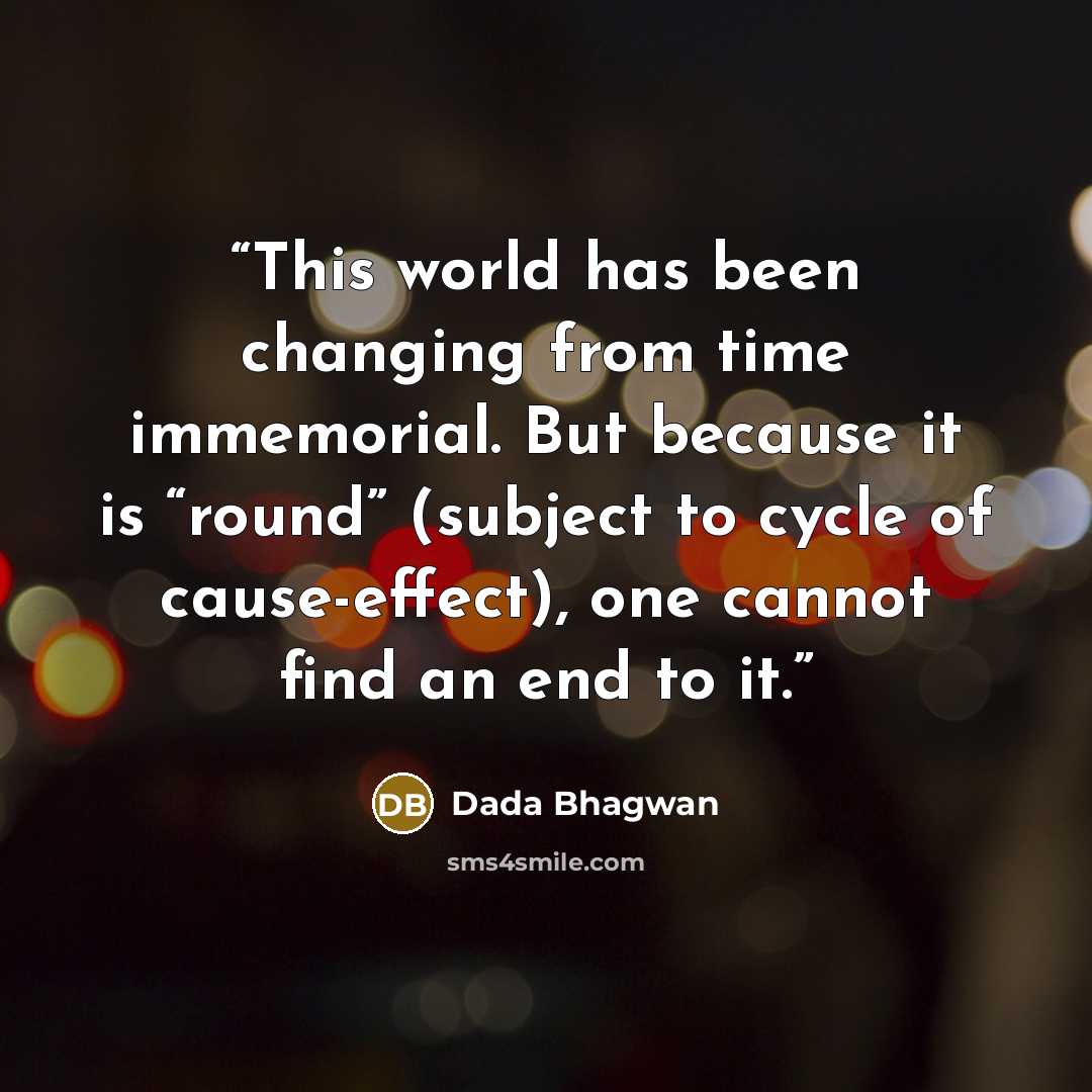 “This world has been changing from time immemorial. But because it is “round” (subject to cycle of cause-effect), one cannot find an end to it.” quote by Dada Bhagwan
