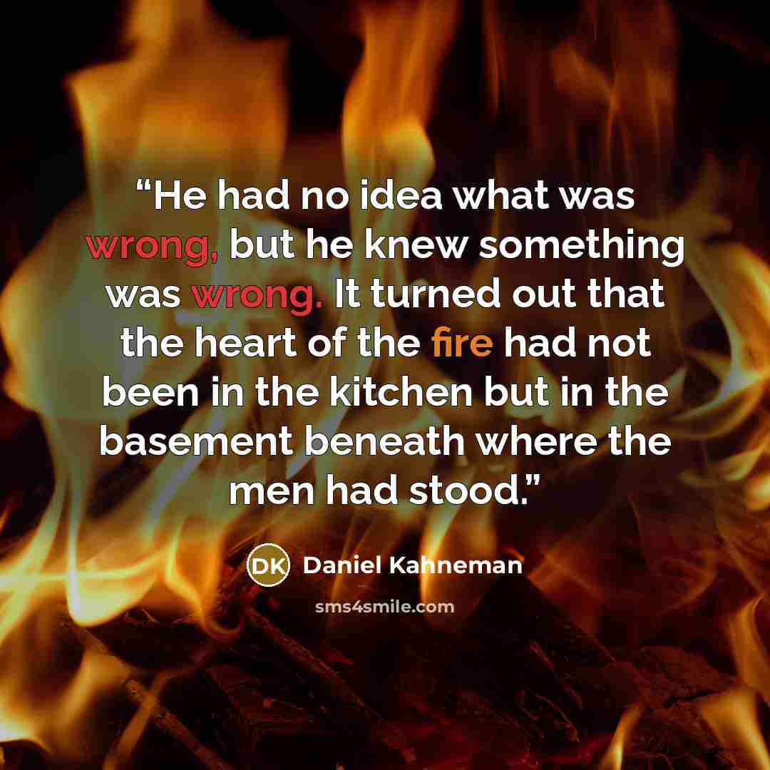 “He had no idea what was wrong, but he knew something was wrong. It turned out that the heart of the fire had not been in the kitchen but in the basement beneath where the men had stood.” quote by Daniel Kahneman