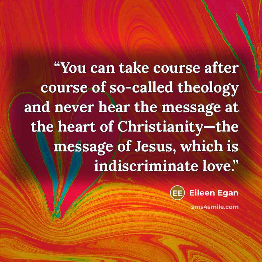 “You can take course after course of so-called theology and never hear the message at the heart of Christianity—the message of Jesus, which is indiscriminate love.” quote by Eileen Egan