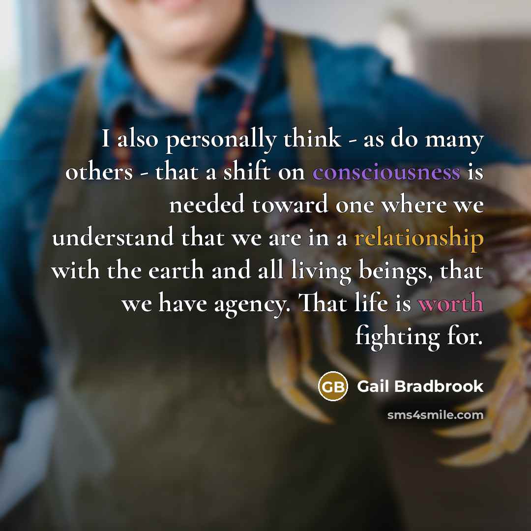 “I also personally think - as do many others - that a shift on consciousness is needed toward one where we understand that we are in a relationship with the earth and all living beings, that we have agency. That life is worth fighting for.” quote by Gail Bradbrook