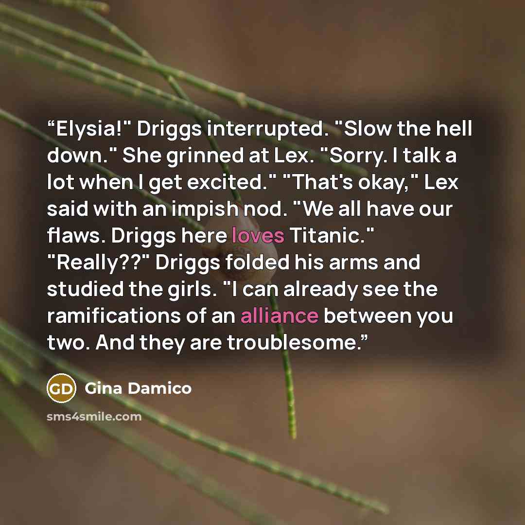 “Elysia!" Driggs interrupted. "Slow the hell down." She grinned at Lex. "Sorry. I talk a lot when I get excited." "That's okay," Lex said with an impish nod. "We all have our flaws. Driggs here loves Titanic." "Really??" Driggs folded his arms and studied the girls. "I can already see the…” quote by Gina Damico