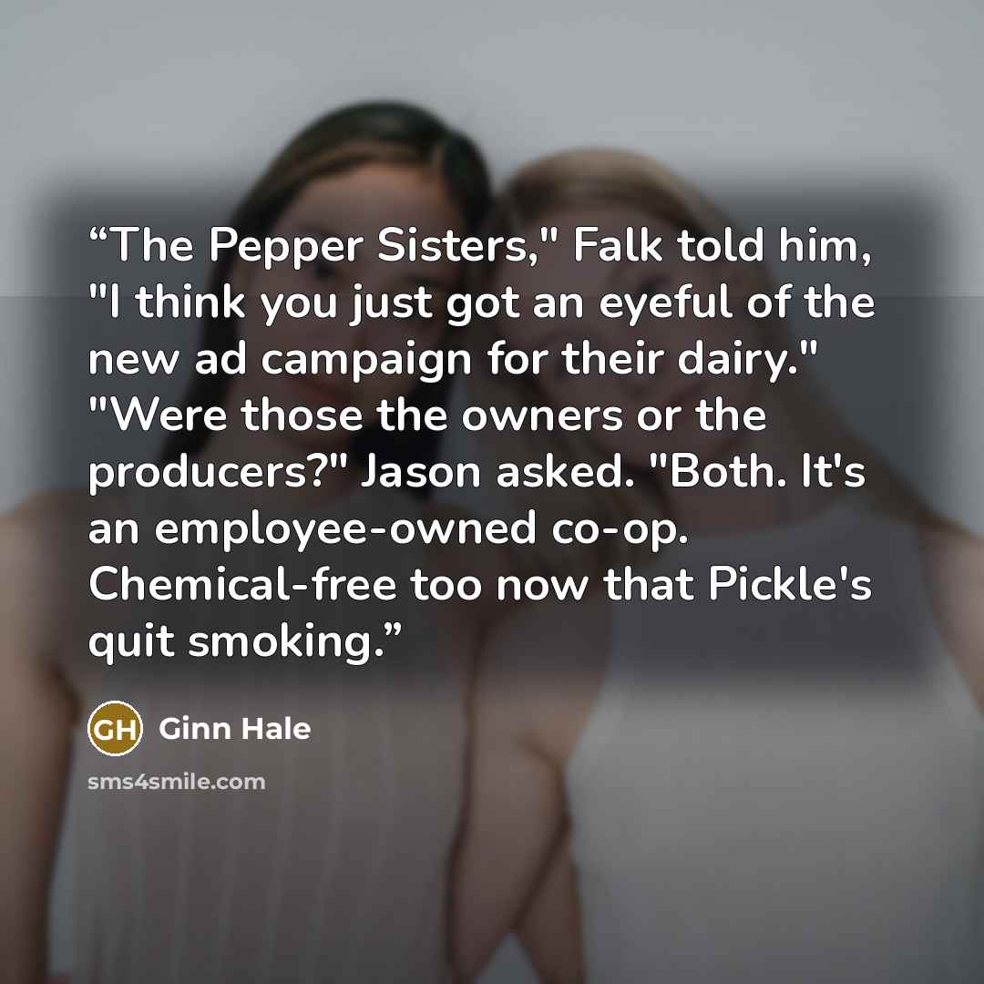 “The Pepper Sisters," Falk told him, "I think you just got an eyeful of the new ad campaign for their dairy." "Were those the owners or the producers?" Jason asked. "Both. It's an employee-owned co-op. Chemical-free too now that Pickle's quit smoking.” quote by Ginn Hale