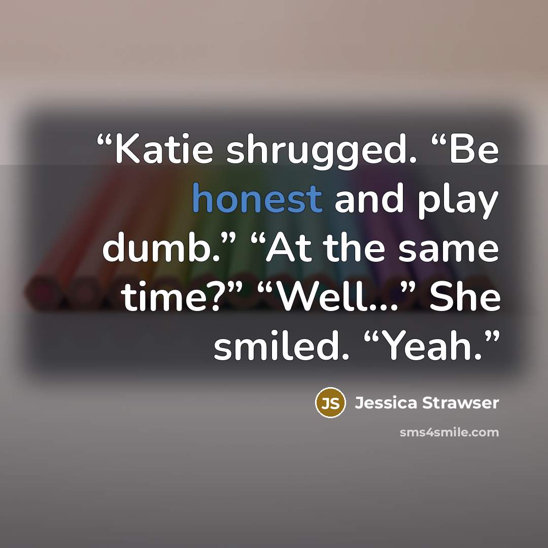 “Katie shrugged. “Be honest and play dumb.” “At the same time?” “Well…” She smiled. “Yeah.” quote by Jessica Strawser