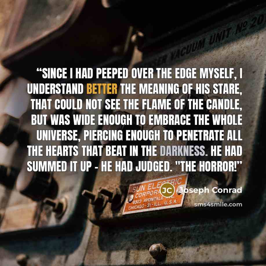 “Since I had peeped over the edge myself, I understand better the meaning of his stare, that could not see the flame of the candle, but was wide enough to embrace the whole universe, piercing enough to penetrate all the hearts that beat in the darkness. He had summed it up - he had judged. "The…” quote by Joseph Conrad