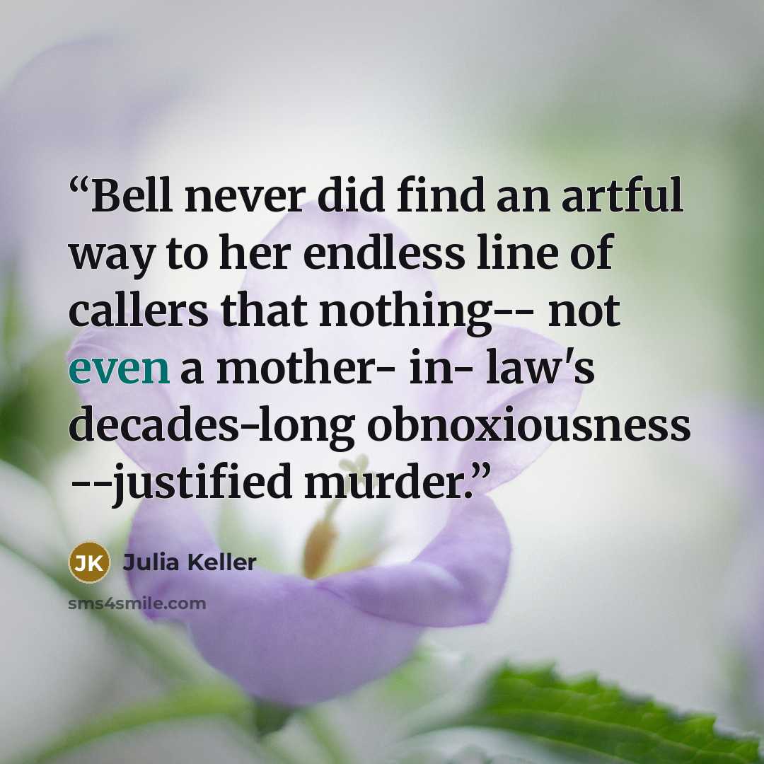“Bell never did find an artful way to her endless line of callers that nothing-- not even a mother- in- law's decades-long obnoxiousness --justified murder.” quote by Julia Keller