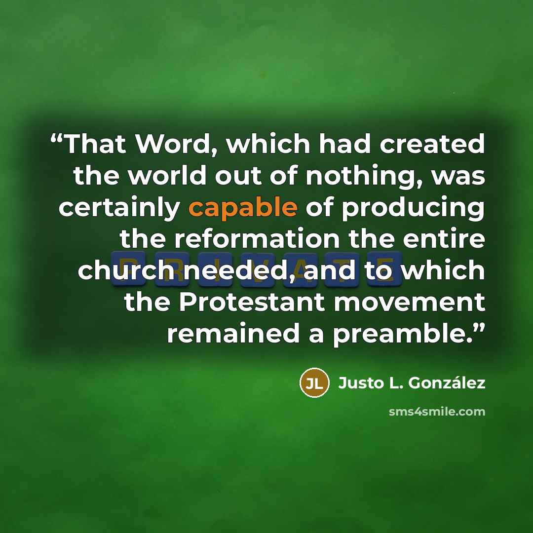 “That Word, which had created the world out of nothing, was certainly capable of producing the reformation the entire church needed, and to which the Protestant movement remained a preamble.” quote by Justo L. González