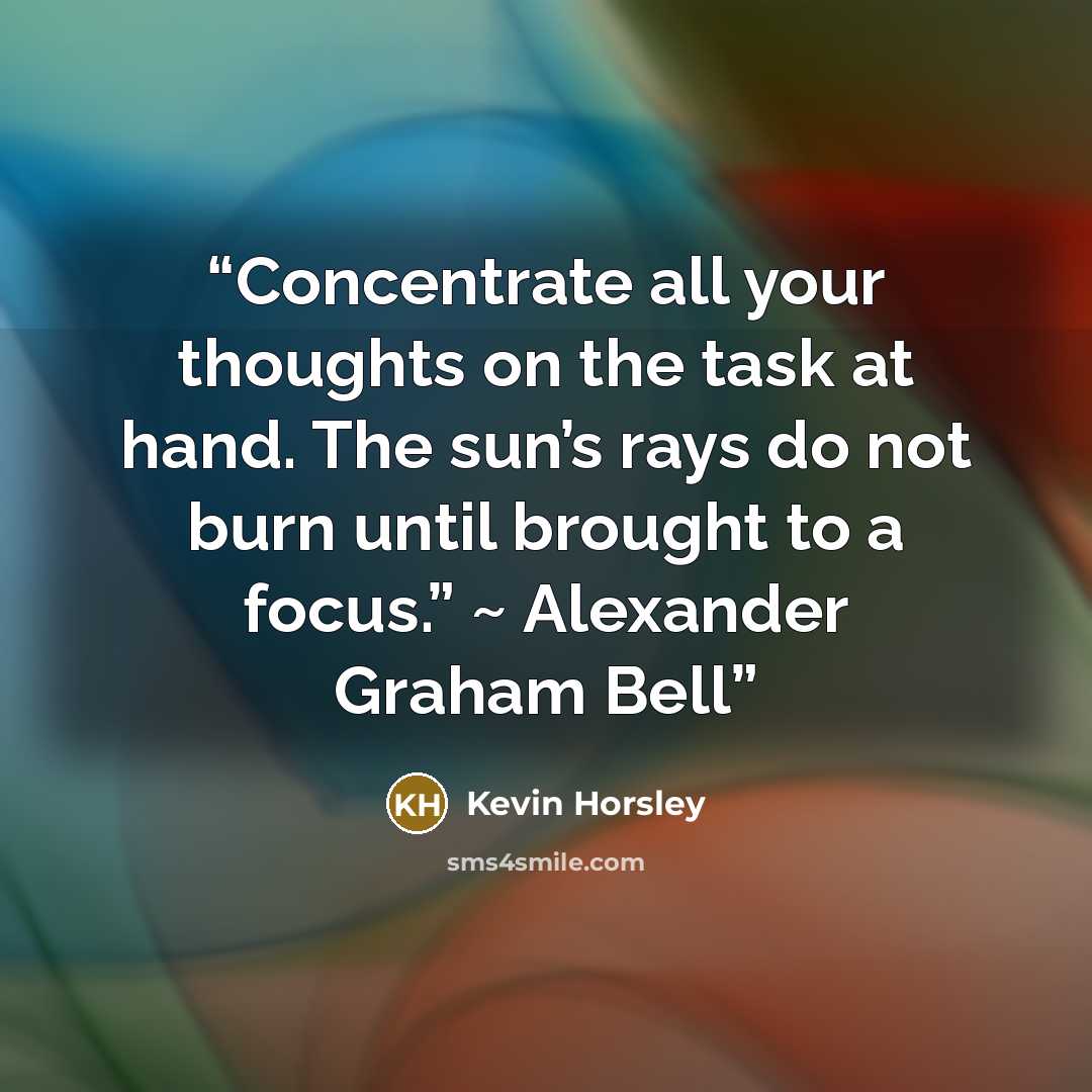 “Concentrate all your thoughts on the task at hand. The sun’s rays do not burn until brought to a focus.” ~ Alexander Graham Bell” quote by Kevin Horsley