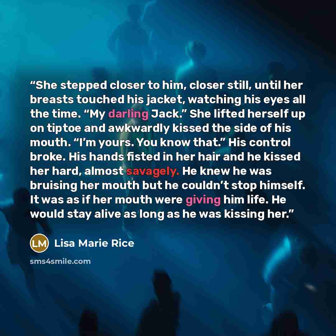 “She stepped closer to him, closer still, until her breasts touched his jacket, watching his eyes all the time. “My darling Jack.” She lifted herself up on tiptoe and awkwardly kissed the side of his mouth. “I’m yours. You know that.” His control broke. His hands fisted in her hair and he kissed…” quote by Lisa Marie Rice