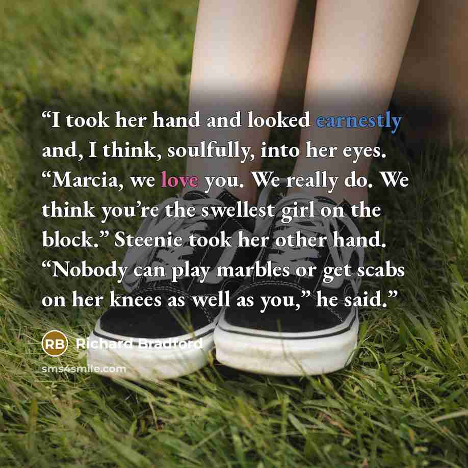 “I took her hand and looked earnestly and, I think, soulfully, into her eyes. “Marcia, we love you. We really do. We think you’re the swellest girl on the block.” Steenie took her other hand. “Nobody can play marbles or get scabs on her knees as well as you,” he said.” quote by Richard Bradford