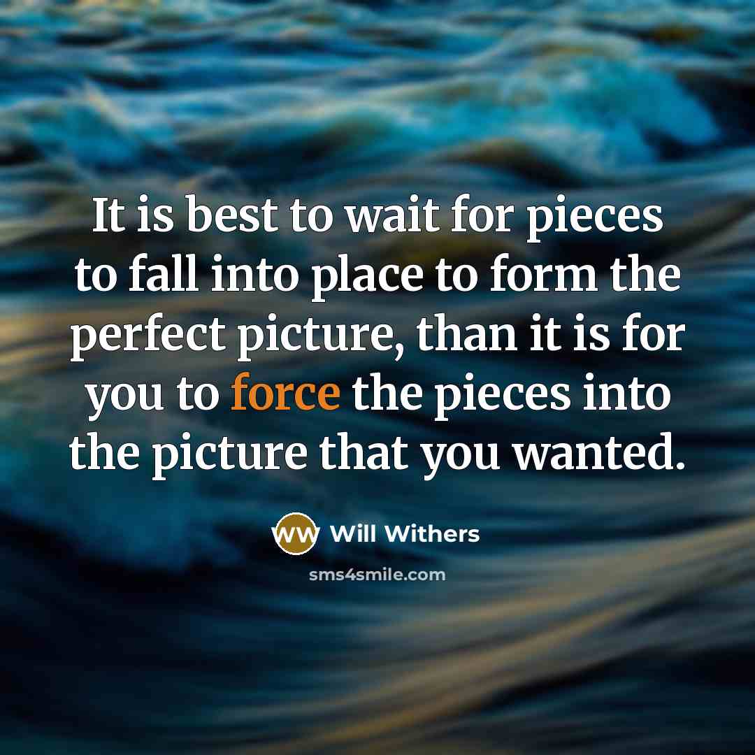 “It is best to wait for pieces to fall into place to form the perfect picture, than it is for you to force the pieces into the picture that you wanted.” quote by Will Withers