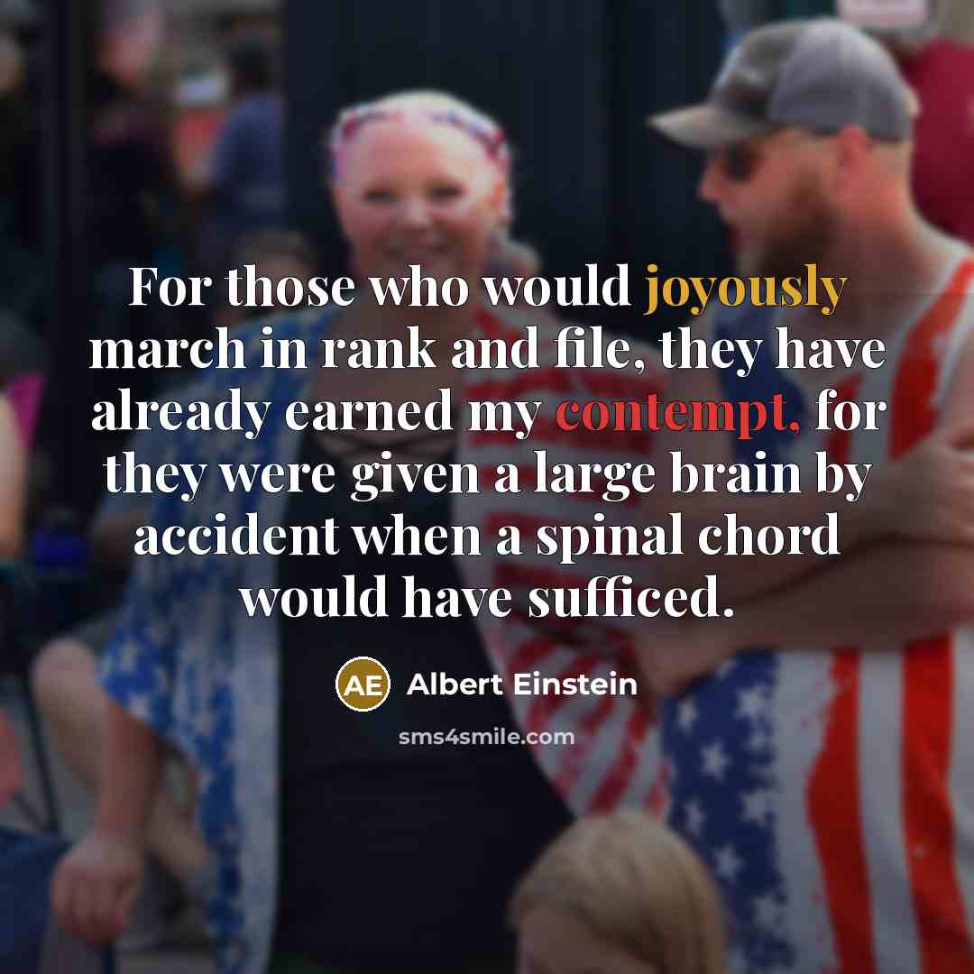 “For those who would joyously march in rank and file, they have already earned my contempt, for they were given a large brain by accident when a spinal chord would have sufficed.” quote by Albert Einstein