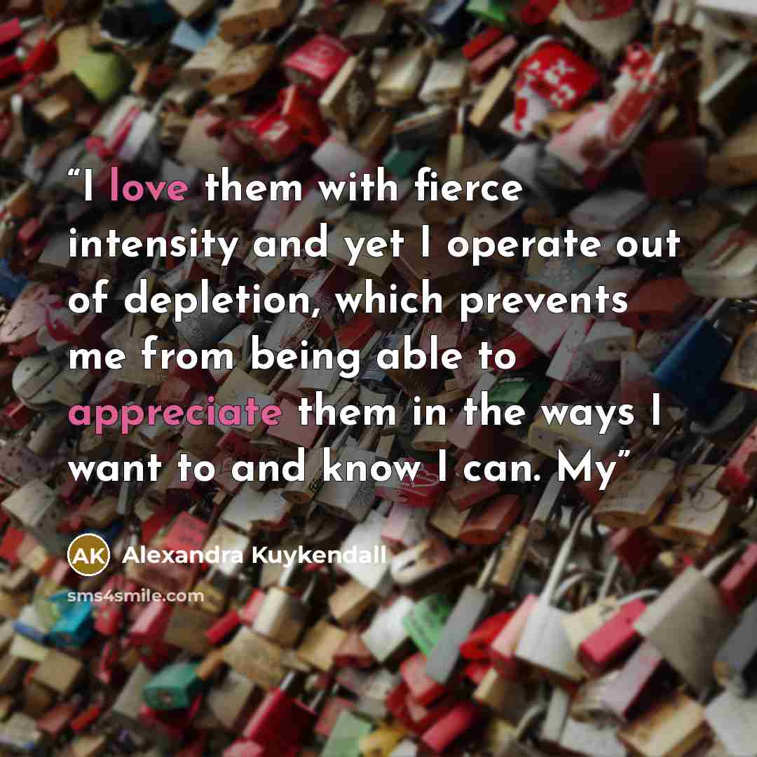 “I love them with fierce intensity and yet I operate out of depletion, which prevents me from being able to appreciate them in the ways I want to and know I can. My” quote by Alexandra Kuykendall