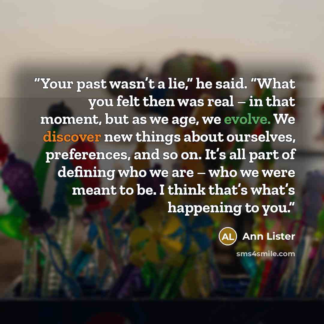 “Your past wasn’t a lie,” he said. “What you felt then was real – in that moment, but as we age, we evolve. We discover new things about ourselves, preferences, and so on. It’s all part of defining who we are – who we were meant to be. I think that’s what’s happening to you.” quote by Ann Lister