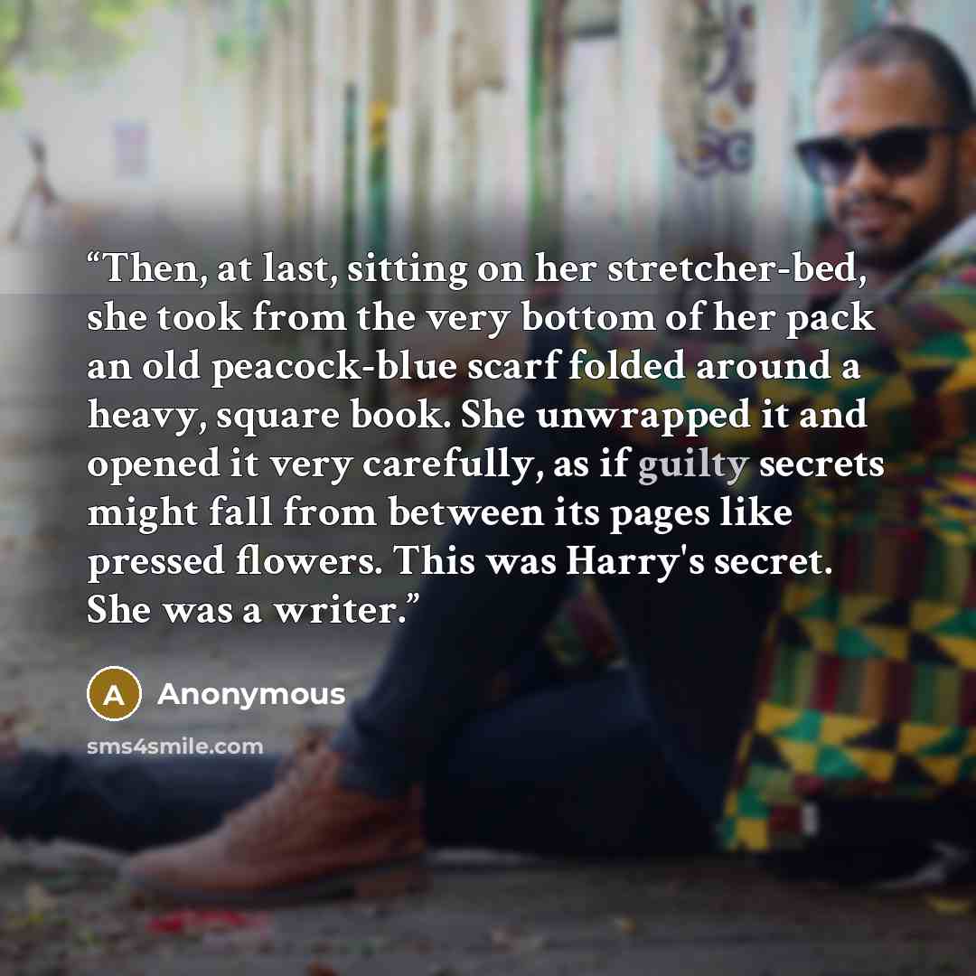 “Then, at last, sitting on her stretcher-bed, she took from the very bottom of her pack an old peacock-blue scarf folded around a heavy, square book. She unwrapped it and opened it very carefully, as if guilty secrets might fall from between its pages like pressed flowers. This was Harry's secret…” quote by Anonymous