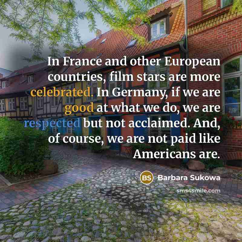 “In France and other European countries, film stars are more celebrated. In Germany, if we are good at what we do, we are respected but not acclaimed. And, of course, we are not paid like Americans are.” quote by Barbara Sukowa