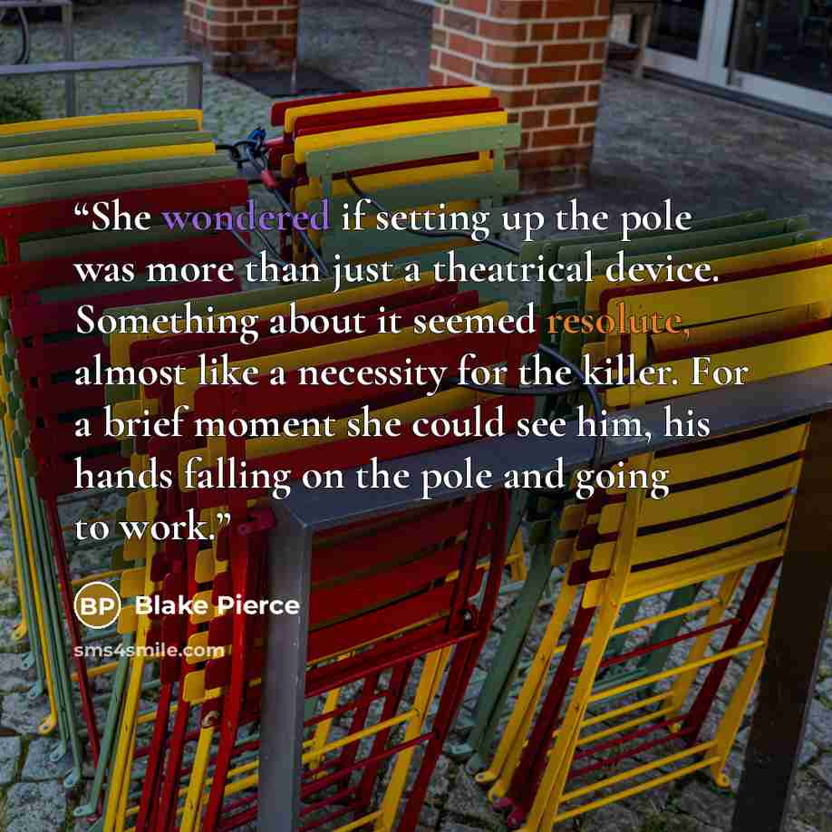“She wondered if setting up the pole was more than just a theatrical device. Something about it seemed resolute, almost like a necessity for the killer. For a brief moment she could see him, his hands falling on the pole and going to work.” quote by Blake Pierce