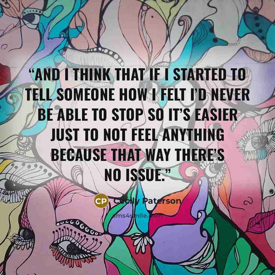 “And I think that if I started to tell someone how I felt I’d never be able to stop so it’s easier just to not feel anything because that way there’s no issue.” quote by Cecily Paterson