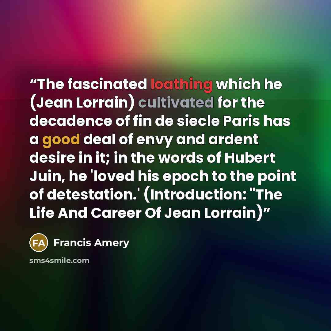 “The fascinated loathing which he (Jean Lorrain) cultivated for the decadence of fin de siecle Paris has a good deal of envy and ardent desire in it; in the words of Hubert Juin, he 'loved his epoch to the point of detestation.' (Introduction: "The Life And Career Of Jean Lorrain)” quote by Francis Amery