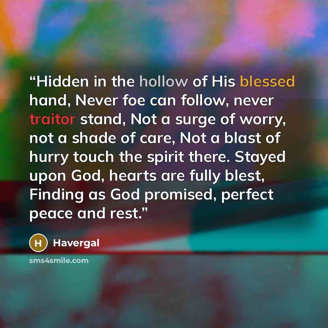 “Hidden in the hollow of His blessed hand, Never foe can follow, never traitor stand, Not a surge of worry, not a shade of care, Not a blast of hurry touch the spirit there. Stayed upon God, hearts are fully blest, Finding as God promised, perfect peace and rest.” quote by Havergal