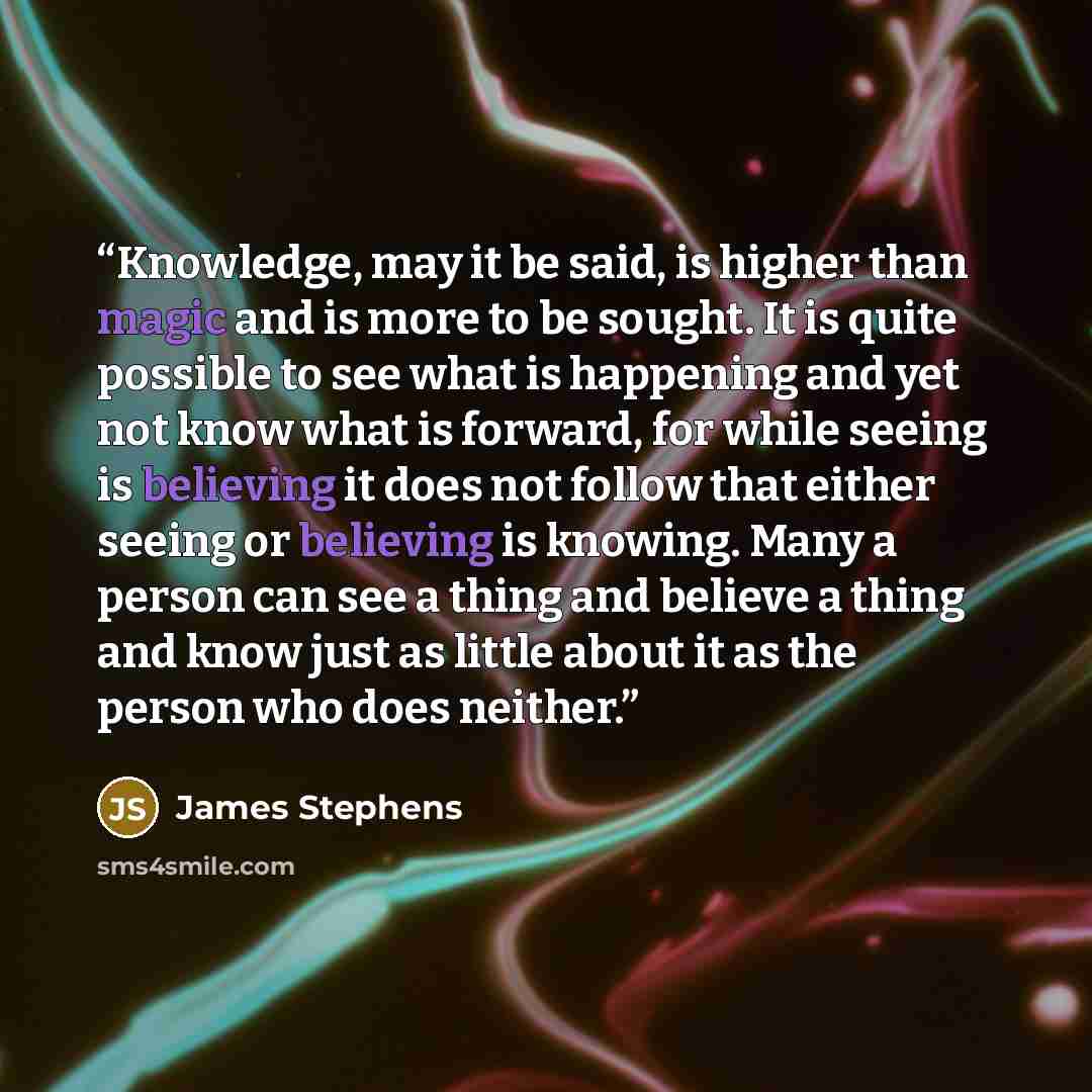 “Knowledge, may it be said, is higher than magic and is more to be sought. It is quite possible to see what is happening and yet not know what is forward, for while seeing is believing it does not follow that either seeing or believing is knowing. Many a person can see a thing and believe a thing…” quote by James Stephens