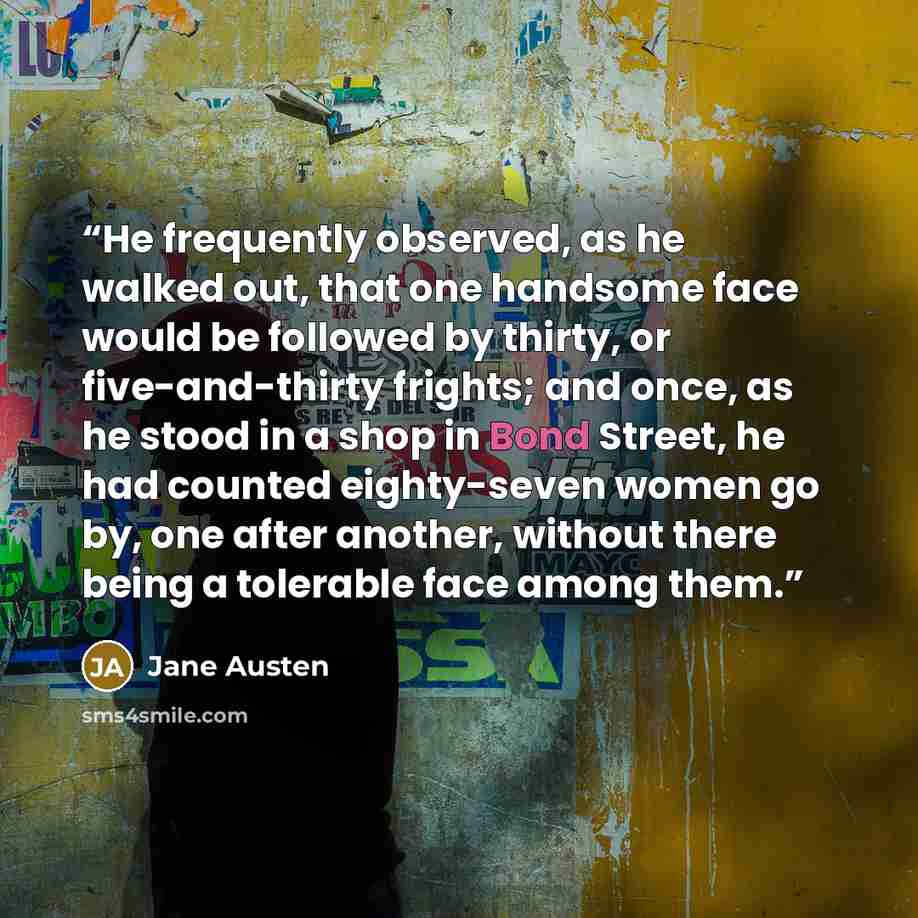 “He frequently observed, as he walked out, that one handsome face would be followed by thirty, or five-and-thirty frights; and once, as he stood in a shop in Bond Street, he had counted eighty-seven women go by, one after another, without there being a tolerable face among them.” quote by Jane Austen