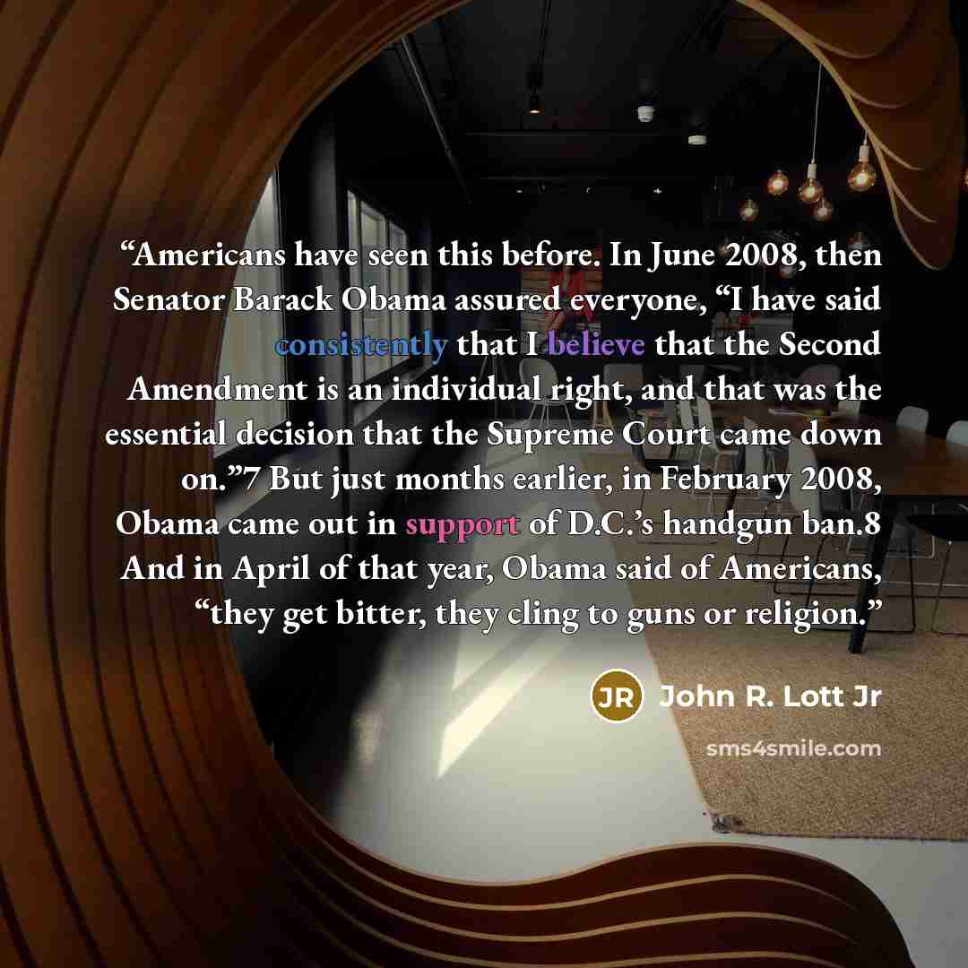 “Americans have seen this before. In June 2008, then Senator Barack Obama assured everyone, “I have said consistently that I believe that the Second Amendment is an individual right, and that was the essential decision that the Supreme Court came down on.”7 But just months earlier, in February…” quote by John R. Lott Jr