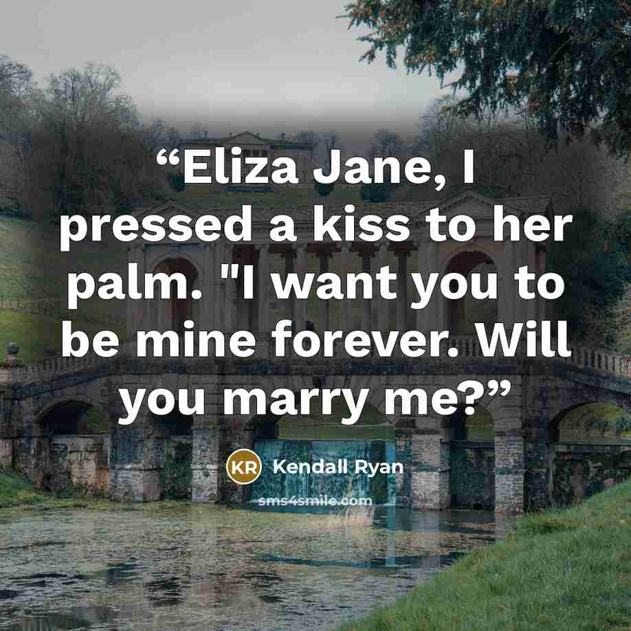 “Eliza Jane, I pressed a kiss to her palm. "I want you to be mine forever. Will you marry me?” quote by Kendall Ryan
