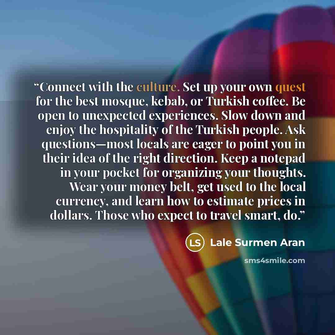 “Connect with the culture. Set up your own quest for the best mosque, kebab, or Turkish coffee. Be open to unexpected experiences. Slow down and enjoy the hospitality of the Turkish people. Ask questions—most locals are eager to point you in their idea of the right direction. Keep a notepad in your…” quote by Lale Surmen Aran