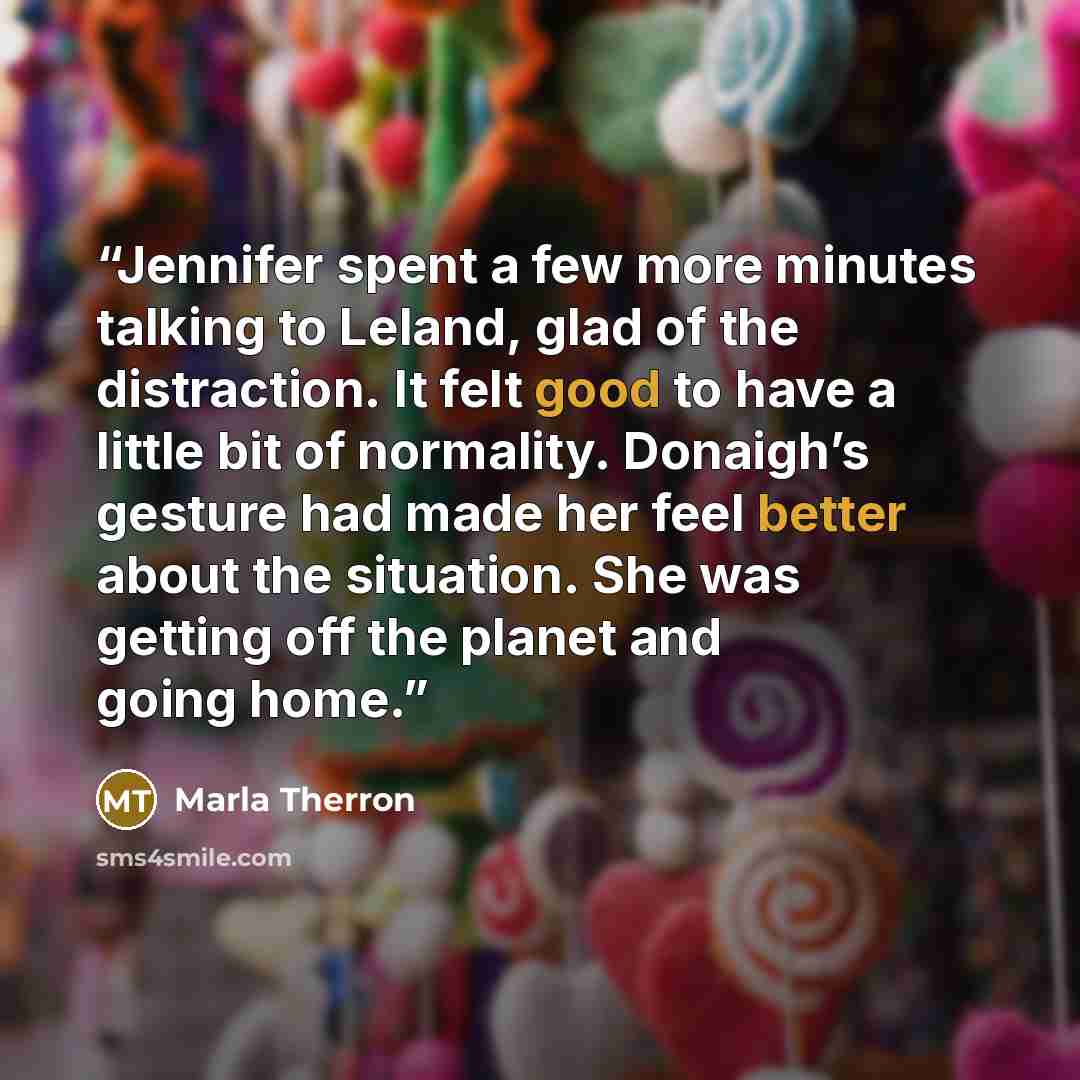 “Jennifer spent a few more minutes talking to Leland, glad of the distraction. It felt good to have a little bit of normality. Donaigh’s gesture had made her feel better about the situation. She was getting off the planet and going home.” quote by Marla Therron