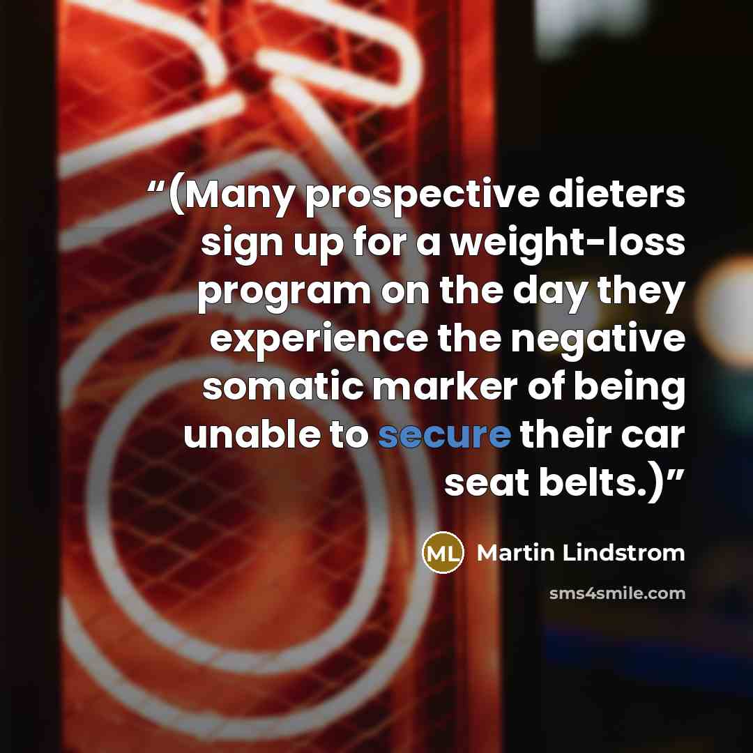 “(Many prospective dieters sign up for a weight-loss program on the day they experience the negative somatic marker of being unable to secure their car seat belts.)” quote by Martin Lindstrom