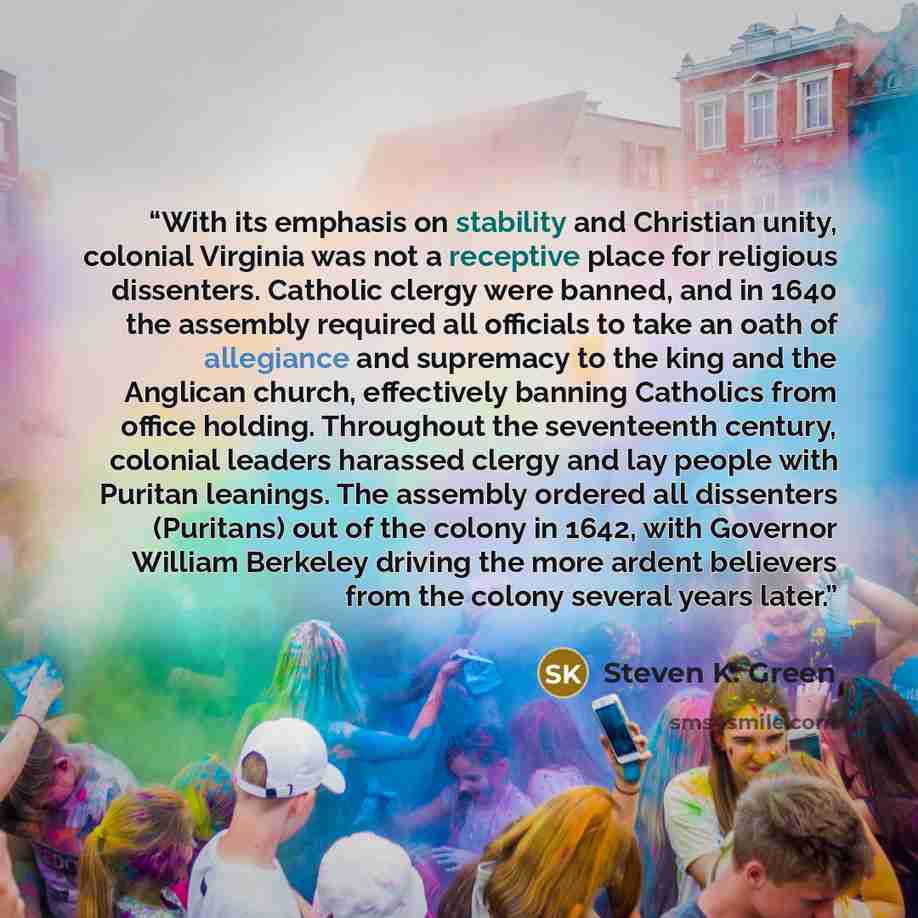 “With its emphasis on stability and Christian unity, colonial Virginia was not a receptive place for religious dissenters. Catholic clergy were banned, and in 1640 the assembly required all officials to take an oath of allegiance and supremacy to the king and the Anglican church, effectively…” quote by Steven K. Green