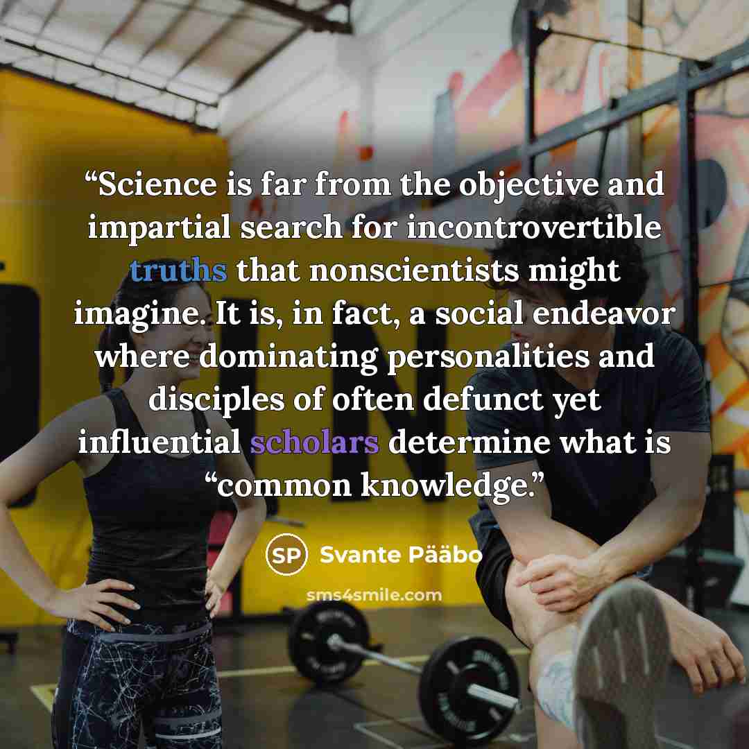 “Science is far from the objective and impartial search for incontrovertible truths that nonscientists might imagine. It is, in fact, a social endeavor where dominating personalities and disciples of often defunct yet influential scholars determine what is “common knowledge.” quote by Svante Pääbo