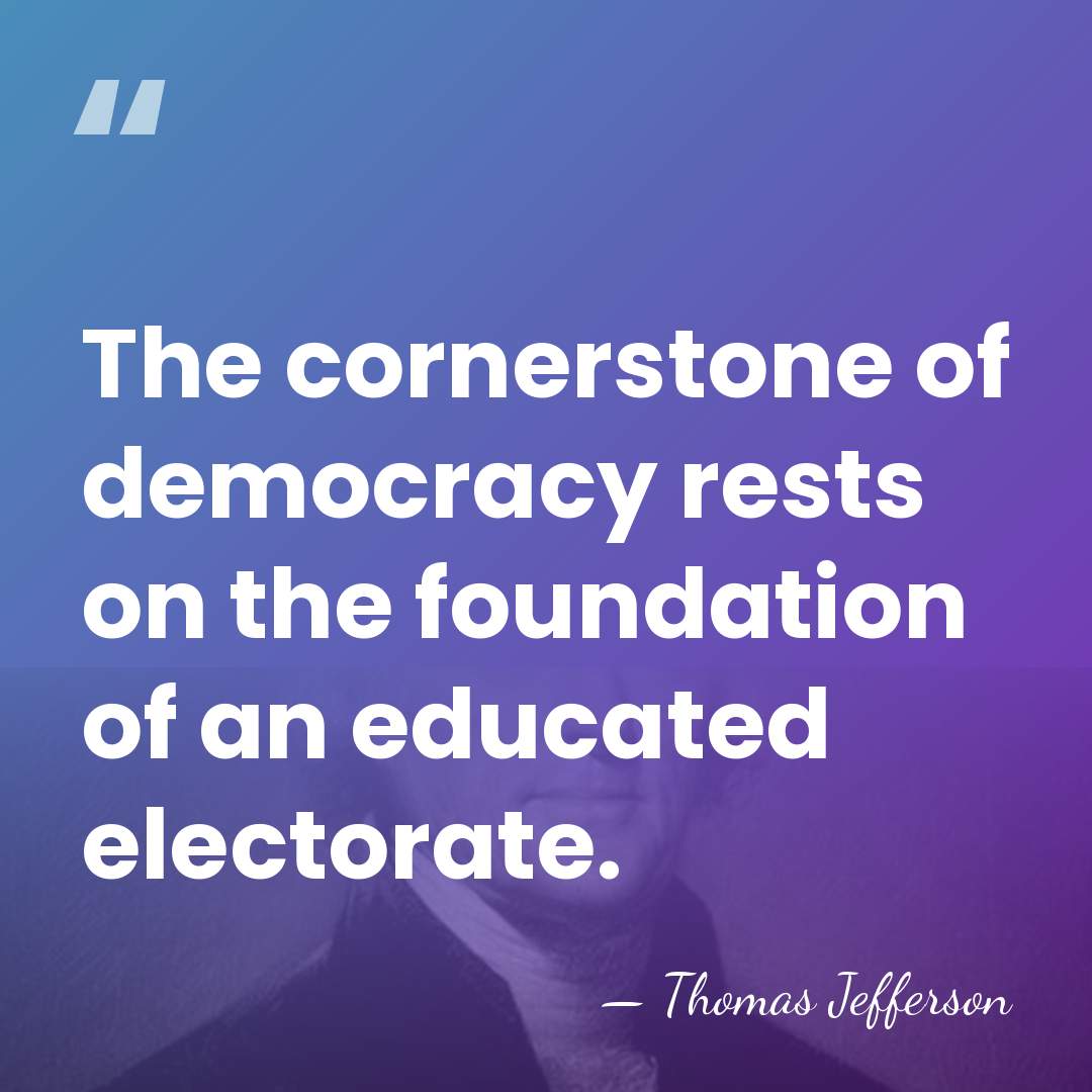 The cornerstone of democracy rests on the foundation of an educated electorate. - Thomas Jefferson