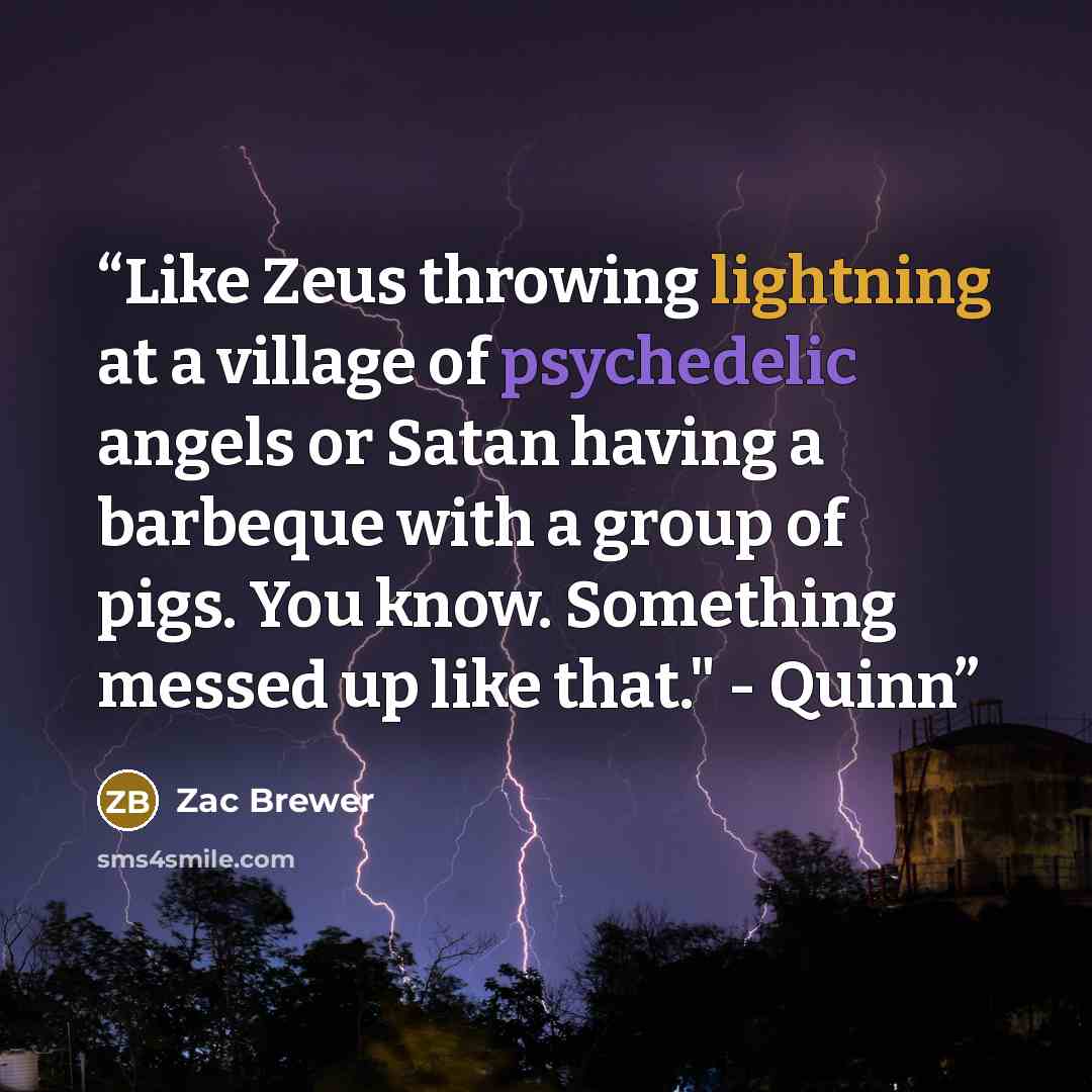 “Like Zeus throwing lightning at a village of psychedelic angels or Satan having a barbeque with a group of pigs. You know. Something messed up like that." - Quinn” quote by Zac Brewer