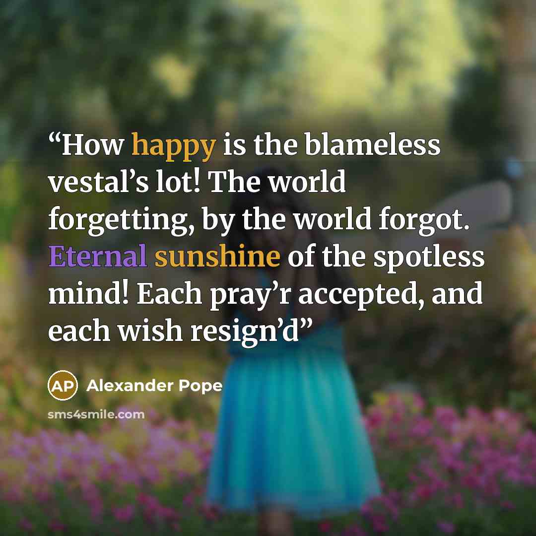 “How happy is the blameless vestal’s lot! The world forgetting, by the world forgot. Eternal sunshine of the spotless mind! Each pray’r accepted, and each wish resign’d” quote by Alexander Pope