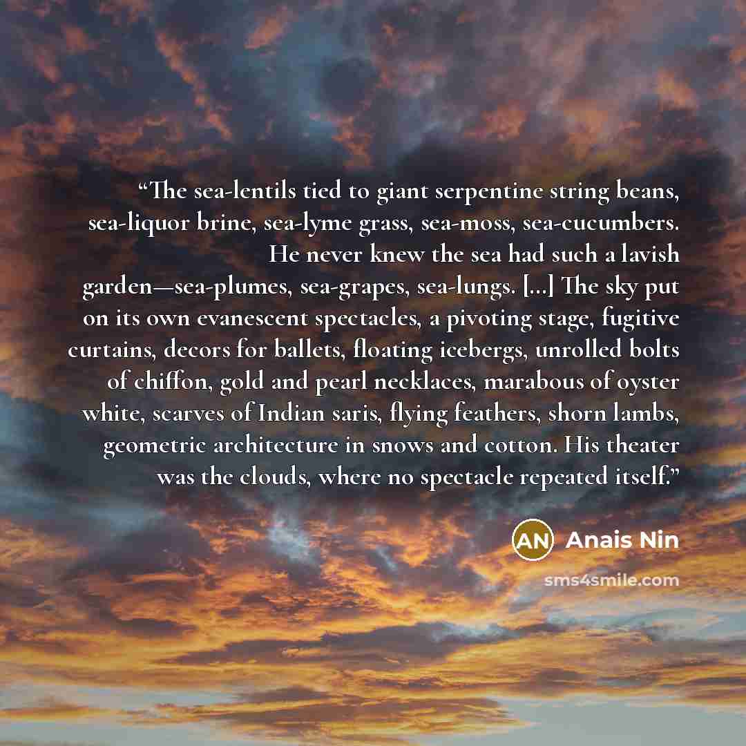 “The sea-lentils tied to giant serpentine string beans, sea-liquor brine, sea-lyme grass, sea-moss, sea-cucumbers. He never knew the sea had such a lavish garden—sea-plumes, sea-grapes, sea-lungs. […] The sky put on its own evanescent spectacles, a pivoting stage, fugitive curtains, decors for…” quote by Anais Nin