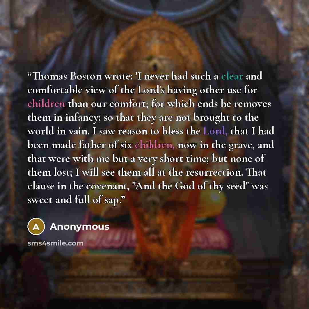 “Thomas Boston wrote: 'I never had such a clear and comfortable view of the Lord's having other use for children than our comfort; for which ends he removes them in infancy; so that they are not brought to the world in vain. I saw reason to bless the Lord, that I had been made father of six…” quote by Anonymous
