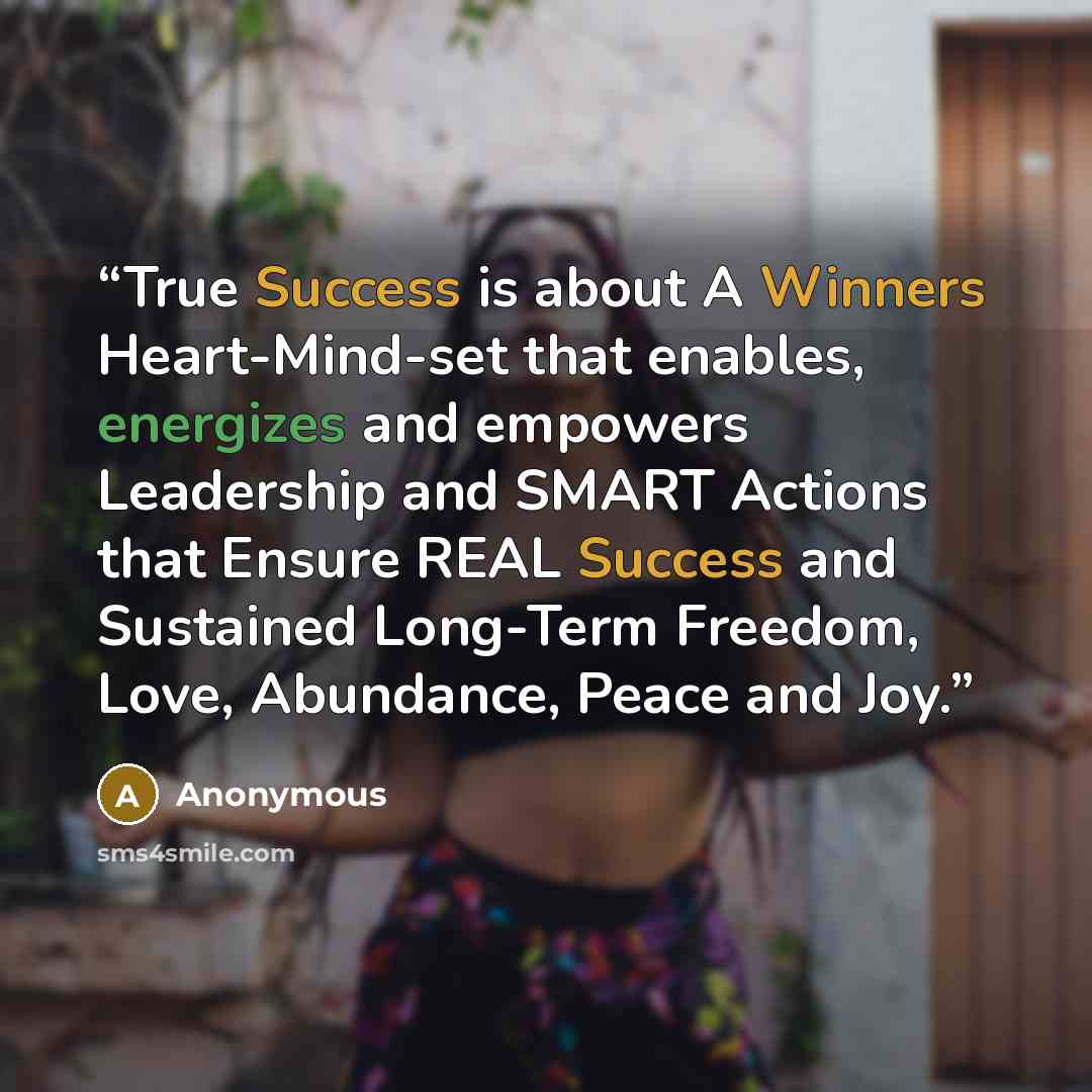 “True Success is about A Winners Heart-Mind-set that enables, energizes and empowers Leadership and SMART Actions that Ensure REAL Success and Sustained Long-Term Freedom, Love, Abundance, Peace and Joy.” quote by Anonymous
