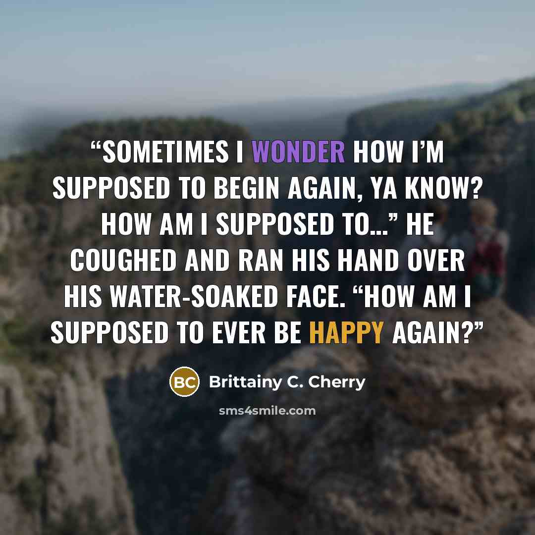 “Sometimes I wonder how I’m supposed to begin again, ya know? How am I supposed to…” He coughed and ran his hand over his water-soaked face. “How am I supposed to ever be happy again?” quote by Brittainy C. Cherry