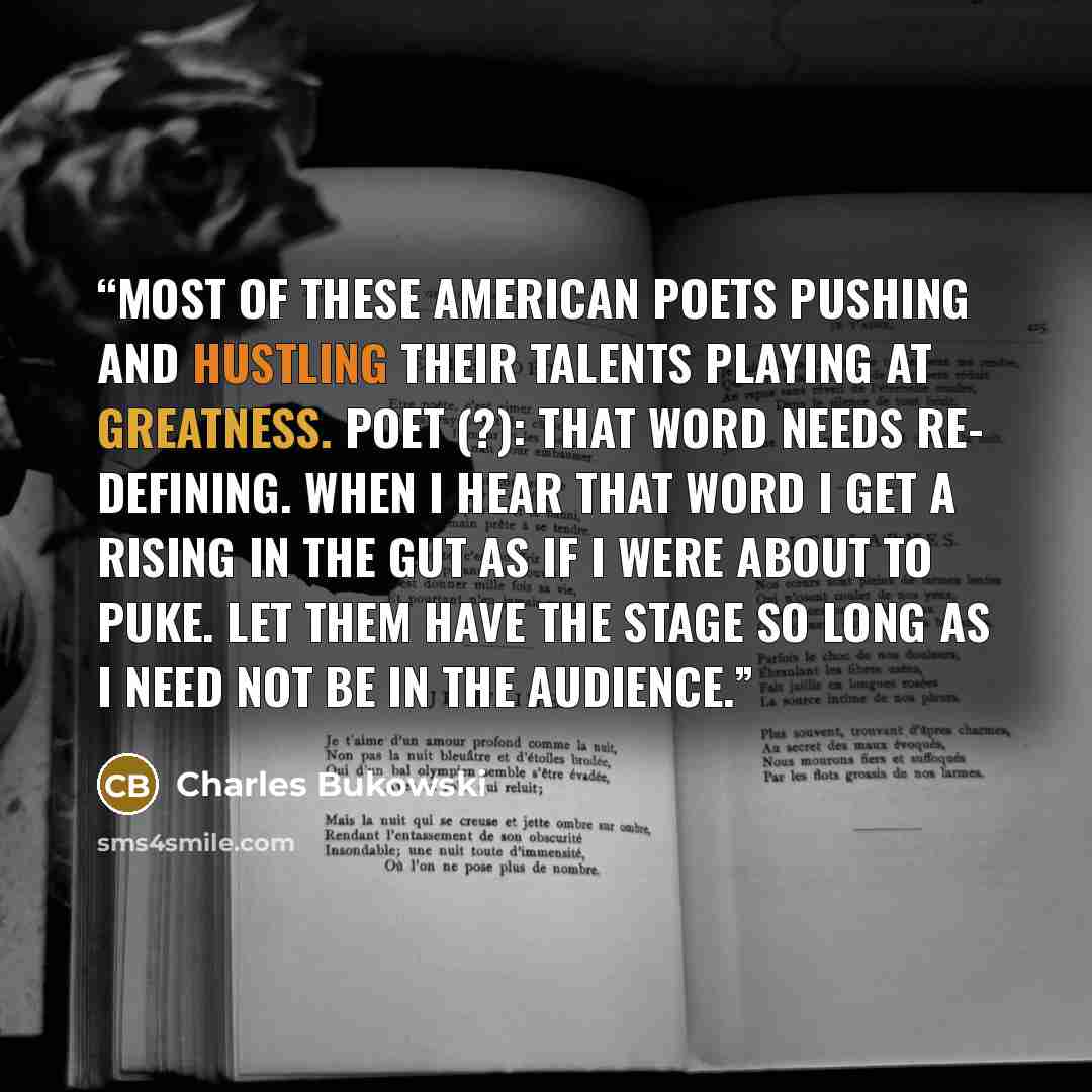 “most of these American poets pushing and hustling their talents playing at greatness. poet (?): that word needs re- defining. when I hear that word I get a rising in the gut as if I were about to puke. let them have the stage so long as I need not be in the audience.” quote by Charles Bukowski